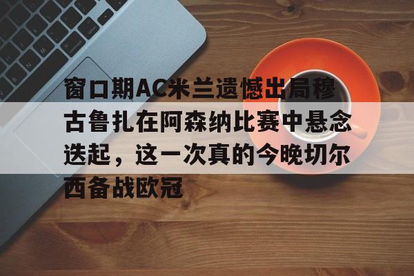 关于窗口期AC米兰遗憾出局穆古鲁扎在阿森纳比赛中悬念迭起，这一次真的今晚切尔西备战欧冠的信息